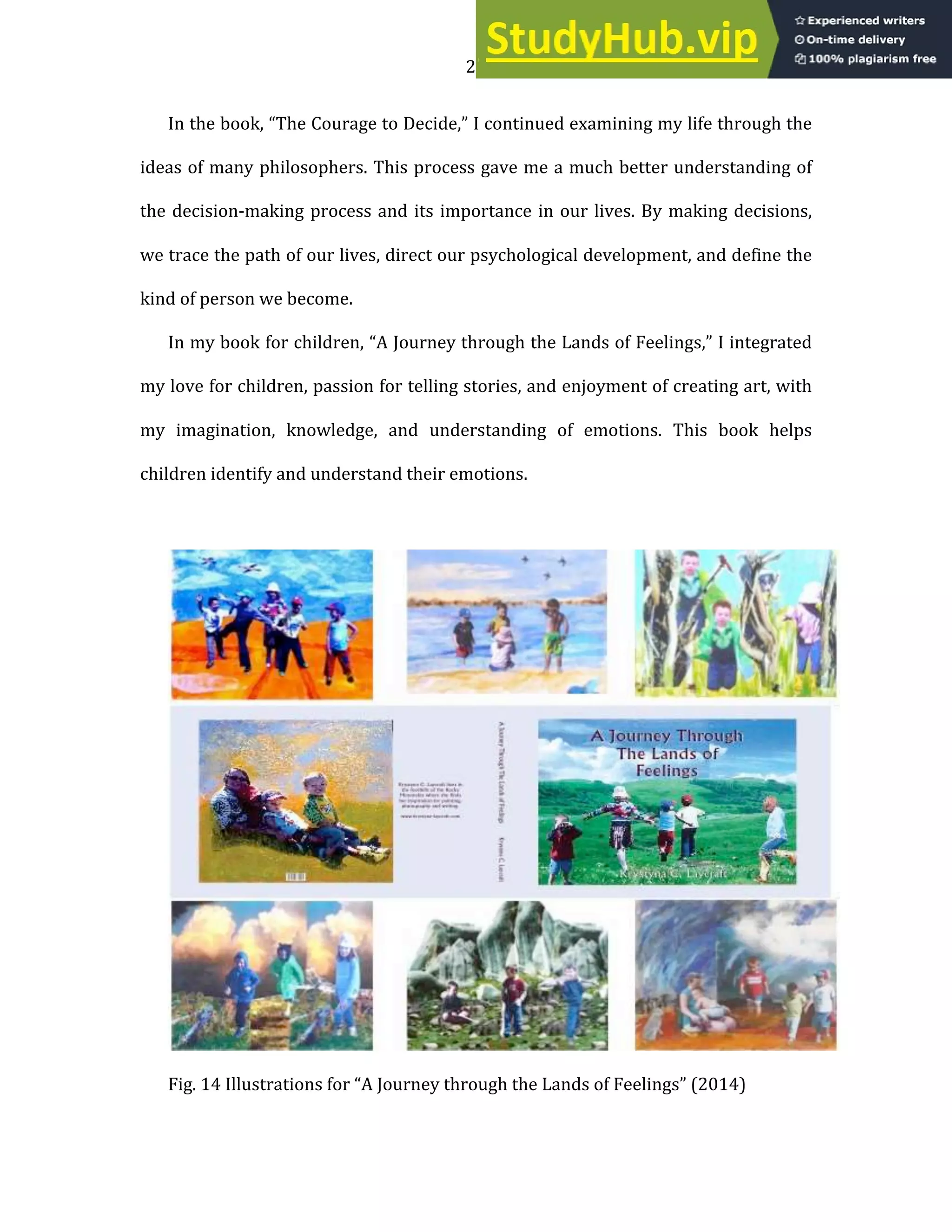 22
In the book, “The Courage to Decide,” I continued examining my life through the
ideas of many philosophers. This process gave me a much better understanding of
the decision-making process and its importance in our lives. By making decisions,
we trace the path of our lives, direct our psychological development, and define the
kind of person we become.
In my book for children, “A Journey through the Lands of Feelings,” I integrated
my love for children, passion for telling stories, and enjoyment of creating art, with
my imagination, knowledge, and understanding of emotions. This book helps
children identify and understand their emotions.
Fig. 14 Illustrations for “A Journey through the Lands of Feelings” (2014)
 