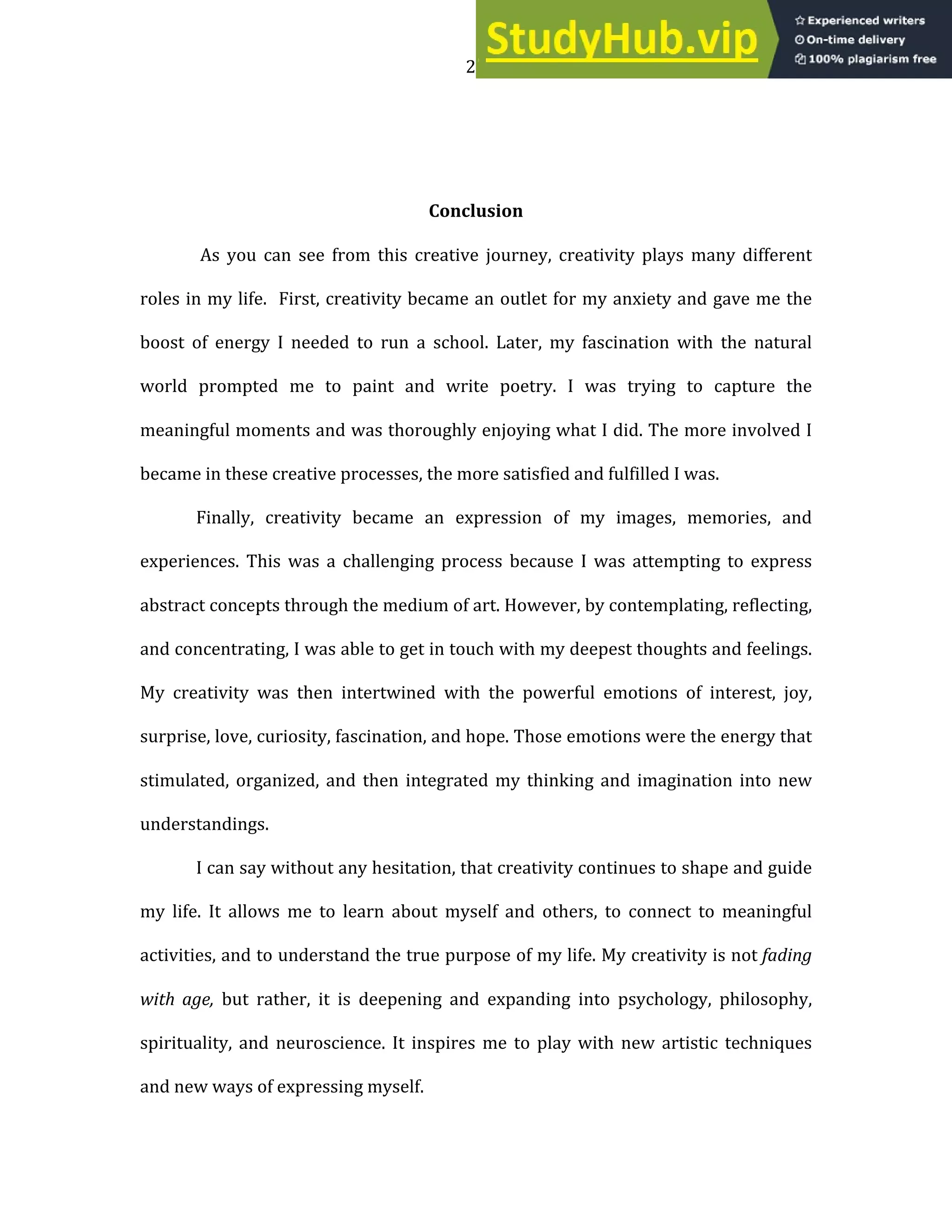 23
Conclusion
As you can see from this creative journey, creativity plays many different
roles in my life. First, creativity became an outlet for my anxiety and gave me the
boost of energy I needed to run a school. Later, my fascination with the natural
world prompted me to paint and write poetry. I was trying to capture the
meaningful moments and was thoroughly enjoying what I did. The more involved I
became in these creative processes, the more satisfied and fulfilled I was.
Finally, creativity became an expression of my images, memories, and
experiences. This was a challenging process because I was attempting to express
abstract concepts through the medium of art. However, by contemplating, reflecting,
and concentrating, I was able to get in touch with my deepest thoughts and feelings.
My creativity was then intertwined with the powerful emotions of interest, joy,
surprise, love, curiosity, fascination, and hope. Those emotions were the energy that
stimulated, organized, and then integrated my thinking and imagination into new
understandings.
I can say without any hesitation, that creativity continues to shape and guide
my life. It allows me to learn about myself and others, to connect to meaningful
activities, and to understand the true purpose of my life. My creativity is not fading
with age, but rather, it is deepening and expanding into psychology, philosophy,
spirituality, and neuroscience. It inspires me to play with new artistic techniques
and new ways of expressing myself.
 