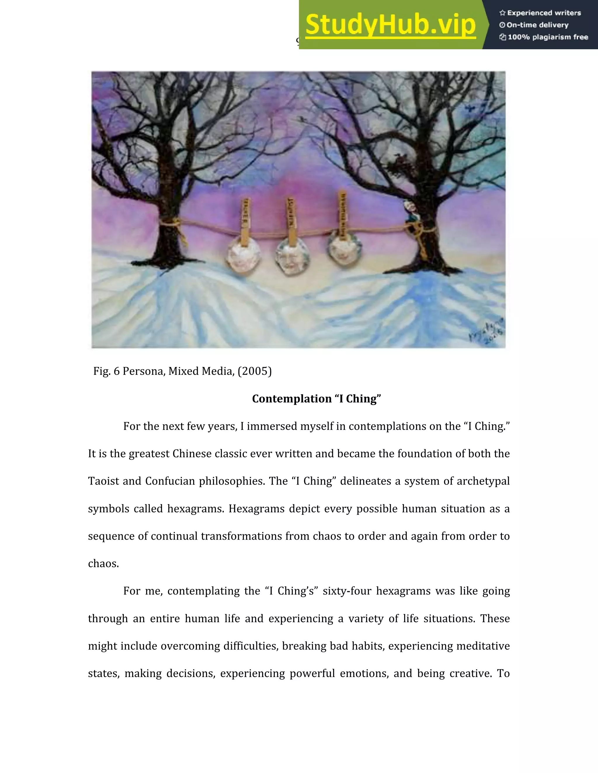 9
Fig. 6 Persona, Mixed Media, (2005)
Contemplation “I Ching”
For the next few years, I immersed myself in contemplations on the “I Ching.”
It is the greatest Chinese classic ever written and became the foundation of both the
Taoist and Confucian philosophies. The “I Ching” delineates a system of archetypal
symbols called hexagrams. Hexagrams depict every possible human situation as a
sequence of continual transformations from chaos to order and again from order to
chaos.
For me, contemplating the “I Ching’s” sixty-four hexagrams was like going
through an entire human life and experiencing a variety of life situations. These
might include overcoming difficulties, breaking bad habits, experiencing meditative
states, making decisions, experiencing powerful emotions, and being creative. To
 
