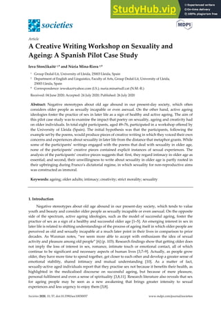 Societies 2020, 10, 57; doi:10.3390/soc10030057 www.mdpi.com/journal/societies
Article
A Creative Writing Workshop on Sexuality and
Ageing: A Spanish Pilot Case Study
Ieva Stončikaitė 1,* and Núria Mina-Riera 2,*
1 Group Dedal-Lit, University of Lleida, 25003 Lleida, Spain
2 Department of English and Linguistics, Faculty of Arts, Group Dedal-Lit, University of Lleida,
25003 Lleida, Spain
* Correspondence: iewukaz@yahoo.com (I.S.); nuria.mina@udl.cat (N.M.-R.)
Received: 04 June 2020; Accepted: 24 July 2020; Published: 26 July 2020
Abstract: Negative stereotypes about old age abound in our present-day society, which often
considers older people as sexually incapable or even asexual. On the other hand, active ageing
ideologies foster the practice of sex in later life as a sign of healthy and active ageing. The aim of
this pilot case study was to examine the impact that poetry on sexuality, ageing and creativity had
on older individuals. In total eight participants, aged 49–76, participated in a workshop offered by
the University of Lleida (Spain). The initial hypothesis was that the participants, following the
example set by the poems, would produce pieces of creative writing in which they voiced their own
concerns and experiences about sexuality in later life from the distance that metaphor grants. While
some of the participants’ writings engaged with the poems that deal with sexuality in older age,
none of the participants’ creative pieces contained explicit instances of sexual experiences. The
analysis of the participants’ creative pieces suggests that: first, they regard intimacy in older age as
essential; and second, their unwillingness to write about sexuality in older age is partly rooted in
their upbringing during Franco’s dictatorial regime, in which sexuality for non-reproductive aims
was constructed as immoral.
Keywords: ageing; older adults; intimacy; creativity; strict morality; sexuality
1. Introduction
Negative stereotypes about old age abound in our present-day society, which tends to value
youth and beauty and consider older people as sexually incapable or even asexual. On the opposite
side of the spectrum, active ageing ideologies, such as the model of successful ageing, foster the
practice of sex as a sign of a healthy and successful older age [1–5]. An emerging interest in sex in
later life is related to shifting understandings of the process of ageing itself in which older people are
perceived as old and sexually incapable at a much later point in their lives in comparison to prior
decades. As Waxman notes, “we seem more able to accept with enthusiasm the idea of sexual
activity and pleasure among old people” [6] (p. 103). Research findings show that getting older does
not imply the loss of interest in sex, romance, intimate touch or emotional contact, all of which
continue to be significant and necessary aspects of human lives [3,7–9]. Actually, as people grow
older, they have more time to spend together, get closer to each other and develop a greater sense of
emotional stability, shared intimacy and mutual understanding [10]. As a matter of fact,
sexually-active aged individuals report that they practise sex not because it benefits their health, as
highlighted in the medicalised discourse on successful ageing, but because of mere pleasure,
personal fulfilment and even a sense of spirituality [3,8,11]. Research literature also reveals that sex
for ageing people may be seen as a new awakening that brings greater intensity to sexual
experiences and less urgency to enjoy them [3,8].
 