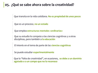 05. ¿Qué se sabe ahora sobre la creatividad?
Que transita en la vida cotidiana. No es propiedad de unos pocos
Que emplea estructuras mentales «ordinarias»
Que es un proceso, no un estado
Que su estudio le compete a las ciencias cognitivas y a otras
disciplinas, pero también a la educación
El interés en el tema de parte de las ciencias cognitivas
Se puede estudiar experimentalmente
Que la “falta de creatividad”, en ocasiones, se debe a un dominio
agotado o a un campo que no la reconoce
 