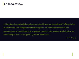 En todo caso…
«¿Habrá en la creatividad un elemento científicamente inexplicable? ¿Constituirá
la creatividad una categoría metapsicológica? Tal vez deberíamos dar a la
pregunta por la creatividad una respuesta creativa, interrogante y admirativa, sin
renunciar por eso a la exigencia y misión científicas».
(C. R. Rogers)
 