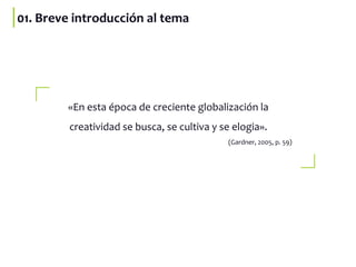 «En esta época de creciente globalización la
creatividad se busca, se cultiva y se elogia».
(Gardner, 2005, p. 59)
01. Breve introducción al tema
 