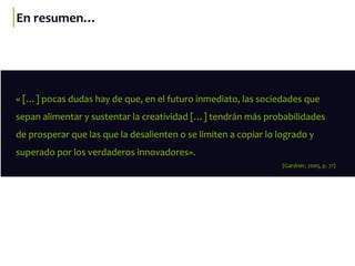 En resumen…
« […] pocas dudas hay de que, en el futuro inmediato, las sociedades que
sepan alimentar y sustentar la creatividad […] tendrán más probabilidades
de prosperar que las que la desalienten o se limiten a copiar lo logrado y
superado por los verdaderos innovadores».
(Gardner, 2005, p. 71)
 