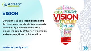 VISION
Our vision is to be a leading consulting
firm operating worldwide. Our success is
measured by the value we deliver to
clients, the quality of the staff we employ,
and our strength and spirit as a firm
www.acreaty.com
 