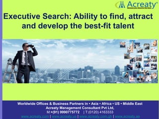 Executive Search: Ability to find, attract
and develop the best-fit talent
Worldwide Offices & Business Partners in • Asia • Africa • US • Middle East
Acreaty Management Consultant Pvt Ltd,
M:+(91) 9990775772 | T:(0120) 4163333 
www.acreaty.com | www.acreaty.us | www.acreaty.com.gh | www.acreaty.ae
 