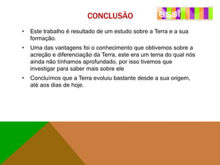 CONCLUSÃO
•

Este trabalho é resultado de um estudo sobre a Terra e a sua
formação.

•

Uma das vantagens foi o conhecimento que obtivemos sobre a
acreção e diferenciação da Terra, este era um tema do qual nós
ainda não tínhamos aprofundado, por isso tivemos que
investigar para saber mais sobre ele

•

Concluímos que a Terra evoluiu bastante desde a sua origem,
até aos dias de hoje.

 