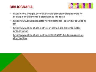 BIBLIOGRAFIA
•

http://sites.google.com/site/geologiaebiologia/geologia-ebiologia-10o/sistema-solar/formao-da-terra

•

http://www.ccvalg.pt/astronomia/sistema_solar/introducao.h
tm

•

http://www.slideshare.net/treis/formao-do-sistema-solarpresentation

•

http://www.slideshare.net/guestf7e853/113-a-terra-acreo-ediferenciao

 
