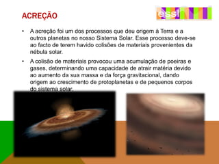 ACREÇÃO
•

A acreção foi um dos processos que deu origem à Terra e a
outros planetas no nosso Sistema Solar. Esse processo deve-se
ao facto de terem havido colisões de materiais provenientes da
nébula solar.

•

A colisão de materiais provocou uma acumulação de poeiras e
gases, determinando uma capacidade de atrair matéria devido
ao aumento da sua massa e da força gravitacional, dando
origem ao crescimento de protoplanetas e de pequenos corpos
do sistema solar.

 