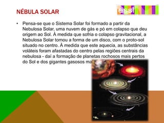NÉBULA SOLAR
• Pensa-se que o Sistema Solar foi formado a partir da
Nebulosa Solar, uma nuvem de gás e pó em colapso que deu
origem ao Sol. À medida que sofria o colapso gravitacional, a
Nebulosa Solar tomou a forma de um disco, com o proto-sol
situado no centro. À medida que este aquecia, as substâncias
voláteis foram afastadas do centro pelas regiões centrais da
nebulosa - daí a formação de planetas rochosos mais pertos
do Sol e dos gigantes gasosos mais afastados.

 