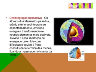 • Desintegração radioactiva - Os
átomos dos elementos pesados,
urânio e tório desintegram-se
espontaneamente, emitindo
energia e transformando-se
noutros elementos mais estáveis.
Devido a essa libertação de
energia, o calor fluiu com
dificuldade devido à fraca
condutividade térmica das rochas,
ficando armazenado no interior da
Terra.

 