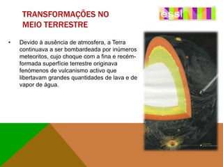 TRANSFORMAÇÕES NO
MEIO TERRESTRE
•

Devido à ausência de atmosfera, a Terra
continuava a ser bombardeada por inúmeros
meteoritos, cujo choque com a fina e recémformada superfície terrestre originava
fenómenos de vulcanismo activo que
libertavam grandes quantidades de lava e de
vapor de água.

 