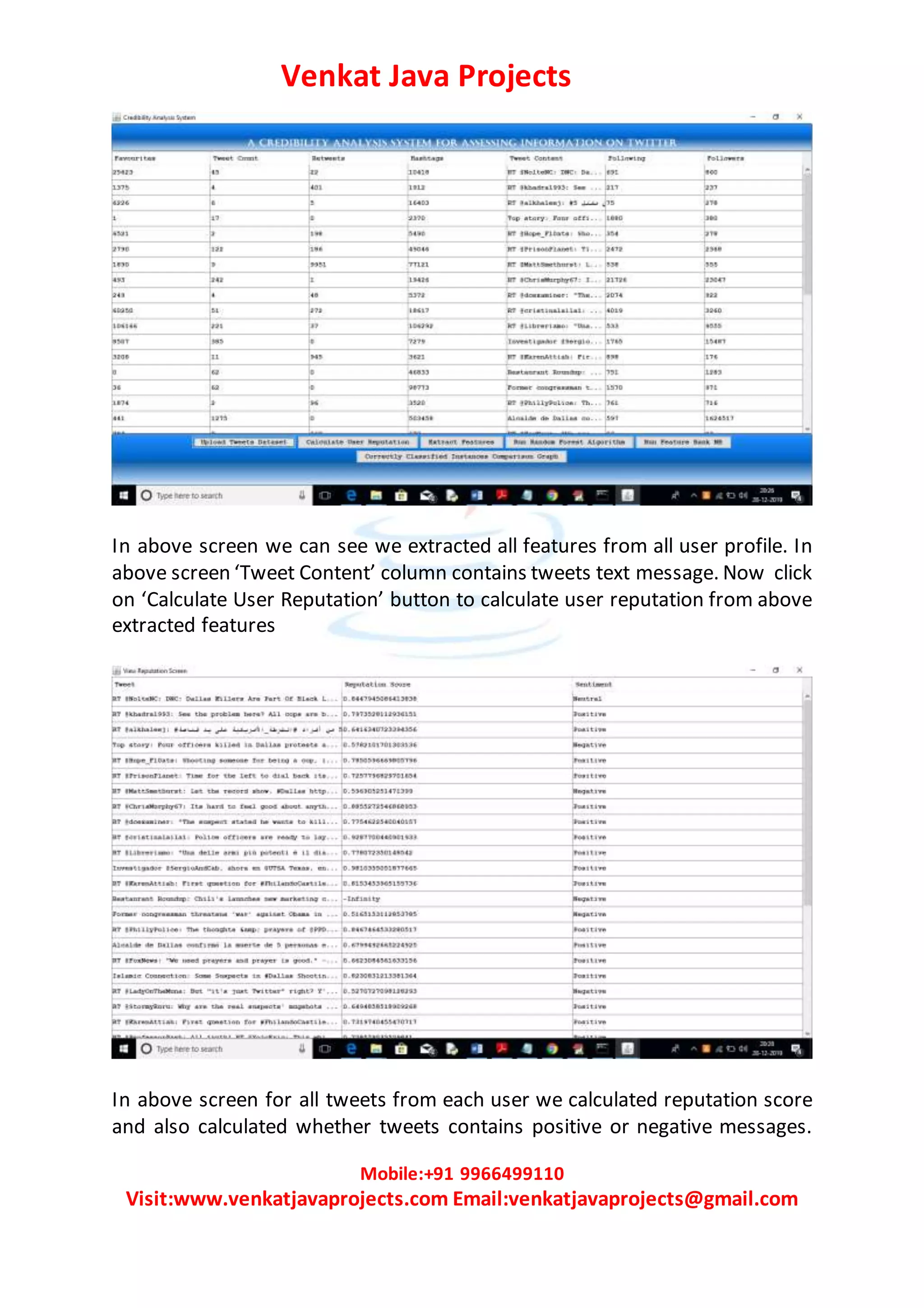 Venkat Java Projects
Mobile:+91 9966499110
Visit:www.venkatjavaprojects.com Email:venkatjavaprojects@gmail.com
In above screen we can see we extracted all features from all user profile. In
above screen ‘Tweet Content’ column contains tweets text message. Now click
on ‘Calculate User Reputation’ button to calculate user reputation from above
extracted features
In above screen for all tweets from each user we calculated reputation score
and also calculated whether tweets contains positive or negative messages.
 