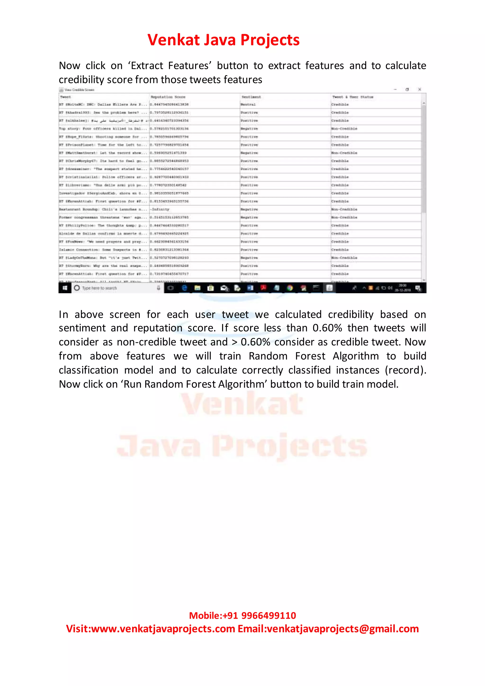 Venkat Java Projects
Mobile:+91 9966499110
Visit:www.venkatjavaprojects.com Email:venkatjavaprojects@gmail.com
Now click on ‘Extract Features’ button to extract features and to calculate
credibility score from those tweets features
In above screen for each user tweet we calculated credibility based on
sentiment and reputation score. If score less than 0.60% then tweets will
consider as non-credible tweet and > 0.60% consider as credible tweet. Now
from above features we will train Random Forest Algorithm to build
classification model and to calculate correctly classified instances (record).
Now click on ‘Run Random Forest Algorithm’ button to build train model.
 