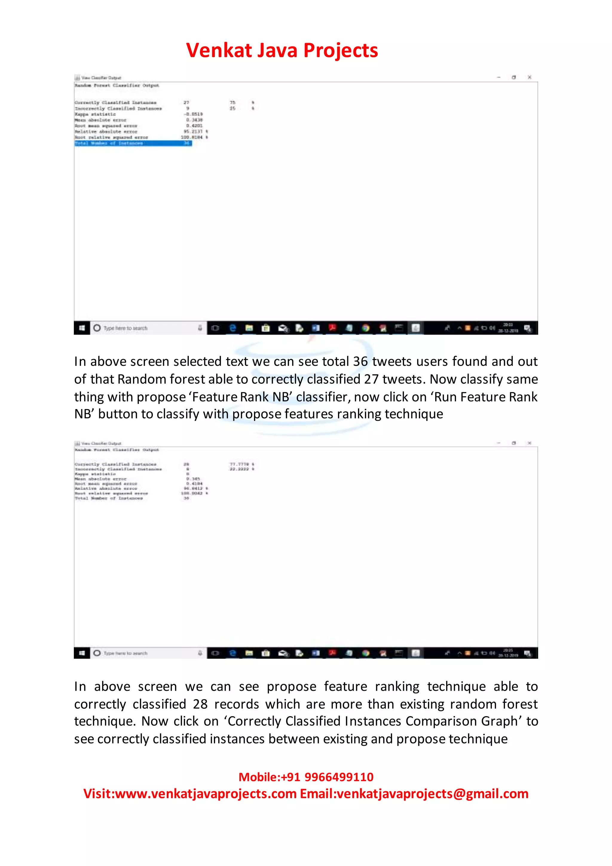 Venkat Java Projects
Mobile:+91 9966499110
Visit:www.venkatjavaprojects.com Email:venkatjavaprojects@gmail.com
In above screen selected text we can see total 36 tweets users found and out
of that Random forest able to correctly classified 27 tweets. Now classify same
thing with propose‘FeatureRank NB’ classifier, now click on ‘Run Feature Rank
NB’ button to classify with propose features ranking technique
In above screen we can see propose feature ranking technique able to
correctly classified 28 records which are more than existing random forest
technique. Now click on ‘Correctly Classified Instances Comparison Graph’ to
see correctly classified instances between existing and propose technique
 