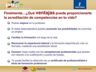 Finalmente…¿Qué  ventajas   puede proporcionarte la acreditación de competencias en tu vida? Podrás  mejorar  en tu profesión Sí estas desempleado/a puedes  aumentar tus posibilidades  de encontrar un empleo Facilitar tu formación  a lo largo de la vida Reconocer tu experiencia laboral  y la formación adquirida por vías no formales, mediante una acreditación oficial Conocer  mejor cuales son las  competencias profesionales  que posees con relación a tu cualificación y puesto de trabajo. Te puede facilitar la obtención de un  certificado de profesionalidad o título de formación profesional Menú Cualificaciones  