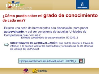 ¿Cómo puedo saber mi  grado de conocimiento   de cada una? Existen una serie de herramientas a tu disposición, para poder  autoevaluarte , y así ser consciente de aquellas Unidades de Competencia que dominas: CUESTIONARIO DE AUTOEVALUACIÓN:  que podrás obtener a través de internet, o te pueden facilitar los orientadores y orientadoras de las Oficinas de Empleo del SEPECAM.  Ejemplo cuestionario de autoevaluación: UC0249_2 Ejemplo cuestionario de autoevaluación: UC0249_2 