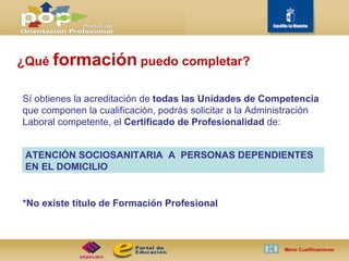 ¿Qué  formación   puedo completar? Sí obtienes la acreditación de  todas las Unidades de Competencia  que componen la cualificación, podrás solicitar a la Administración Laboral competente, el  Certificado de Profesionalidad  de: *No existe título de Formación Profesional Menú Cualificaciones  ATENCIÓN SOCIOSANITARIA  A  PERSONAS DEPENDIENTES EN EL DOMICILIO 
