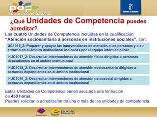 Las  cuatro  Unidades de Competencia incluidas en la cualificación  “Atención sociosanitaria a personas en instituciones sociales” , son: ¿Qué  Unidades de Competencia  puedes acreditar? Estas Unidades de Competencia tienen asociada una formación  de  450 horas. Puedes solicitar la acreditación de una o más de las unidades de competencia.  UC1016_2: Preparar y apoyar las intervenciones de atención a las personas y a su entorno en el ámbito institucional indicadas por el equipo interdisciplinar UC1017_2: Desarrollar intervenciones de atención física dirigidas a personas dependientes en el ámbito institucional UC1018_2: Desarrollar intervenciones de atención sociosanitaria dirigidas a personas dependientes en el ámbito institucional UC1019_2: Desarrollar intervenciones de atención psicosocial dirigidas a personas dependientes en el ámbito institucional 