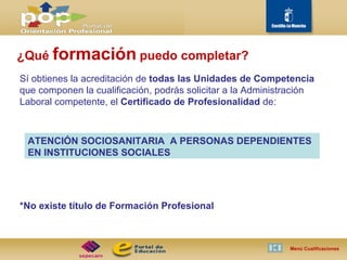 Sí obtienes la acreditación de  todas las Unidades de Competencia  que componen la cualificación, podrás solicitar a la Administración Laboral competente, el  Certificado de Profesionalidad  de: *No existe título de Formación Profesional Menú Cualificaciones  ¿Qué  formación   puedo completar? ATENCIÓN SOCIOSANITARIA  A PERSONAS DEPENDIENTES EN INSTITUCIONES SOCIALES 