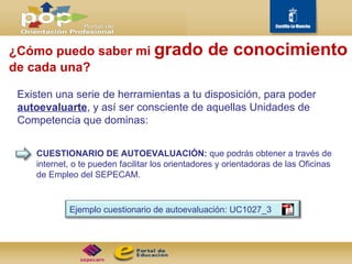 ¿Cómo puedo saber mi  grado de conocimiento   de cada una? Existen una serie de herramientas a tu disposición, para poder  autoevaluarte , y así ser consciente de aquellas Unidades de Competencia que dominas: CUESTIONARIO DE AUTOEVALUACIÓN:  que podrás obtener a través de internet, o te pueden facilitar los orientadores y orientadoras de las Oficinas de Empleo del SEPECAM.  Ejemplo cuestionario de autoevaluación: UC1027_3 