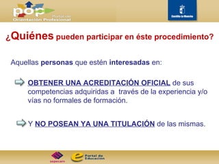¿ Quiénes   pueden participar en éste procedimiento? Aquellas  personas  que estén  interesadas  en: OBTENER UNA ACREDITACIÓN OFICIAL   de sus competencias adquiridas a  través de la experiencia y/o vías no formales de formación.  Y  NO POSEAN YA UNA TITULACIÓN   de las mismas.  