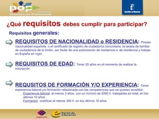 ¿Qué  requisitos  debes cumplir para participar? Requisitos  generales: REQUISITOS DE NACIONALIDAD o RESIDENCIA :  Poseer nacionalidad española, o el certificado de registro de ciudadanía comunitaria, la tarjeta de familiar de ciudadano/a de la Unión, ser titular de una autorización de residencia o, de residencia y trabajo en España en vigor. REQUISITOS DE EDAD :  Tener 20 años en el momento de realizar la inscripción REQUSITOS DE FORMACIÓN Y/O EXPERIENCIA :  Tener experiencia laboral y/o formación relacionada con las competencias que se quieren acreditar.  Experiencia laboral : al menos 3 años, con un mínimo de 2000 h. trabajadas en total, en los últimos 10 años Formación : Justificar al menos 300 h. en los últimos 10 años 