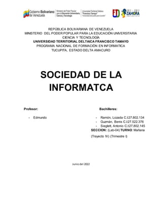 REPÚBLICA BOLIVARIANA DE VENEZUELA
MINISTERIO DEL PODER POPULAR PARA LA EDUCACIÓN UNIVERSITARIA
CIENCIA Y TECNOLOGÍA
UNIVERSIDAD TERRITORIAL DELTAICA FRANCISCO TAMAYO
PROGRAMA NACIONAL DE FORMACIÒN EN INFORMATICA
TUCUPITA, ESTADO DELTA AMACURO
SOCIEDAD DE LA
INFORMATCA
Profesor: Bachilleres:
- Edmundo - Ramón, Lozada C.I:27.802.134
- Guzmán, Benis C.I:27.522.376
- Sieglett, Antonio C.I:27.802.145
SECCION: (Lab-04) TURNO: Mañana
(Trayecto IV) (Trimestre I)
Junio del 2022
 