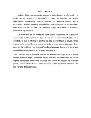 INTRODUCCION
La Informática es la ciencia del tratamiento automático de la información y el
estudio de sus procesos de transmisión a través de máquinas automáticas
denominadas ordenadores. Abarca, además, los aspectos ligados con la
elaboración, creación, empleo y mantenimiento de los sistemas de procesamiento
de dicha información. Por tanto, la informática incluye el hardware, el software y
aspectos de organización.
La informática se ha convertido en un activo fundamental en la sociedad
actual. Nadie puede permanecer ajeno a este proceso de "informatización de la
sociedad", ya que la informática permite, no solo facilitar tareas y reducir costes,
sino que se ha convertido en un nuevo activo. La continúa bajada de precios de los
productos informáticos y su adaptación a los ciudadanos brinda una importante
oportunidad para aprovechar las ventajas que suponen.
La Ofimática es el nombre que se suele dar a la informática aplicada a la oficina:
proceso de textos, hojas de cálculo, bases de datos, presentaciones etc. Es un
conjunto de técnicas informáticas utilizadas para facilitar los trabajos de oficina en
general, aunque en la actualidad estos procesos se han implantado en el día a día
de la mayoría de las personas.
 