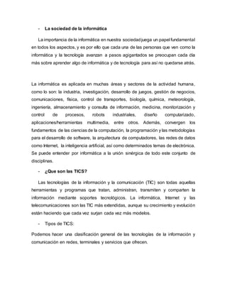 - La sociedad de la informática
La importancia de la informática en nuestra sociedadjuega un papel fundamental
en todos los aspectos, y es por ello que cada una de las personas que ven como la
informática y la tecnología avanzan a pasos agigantados se preocupan cada día
más sobre aprender algo de informática y de tecnología para así no quedarse atrás.
La informática es aplicada en muchas áreas y sectores de la actividad humana,
como lo son: la industria, investigación, desarrollo de juegos, gestión de negocios,
comunicaciones, física, control de transportes, biología, química, meteorología,
ingeniería, almacenamiento y consulta de información, medicina, monitorización y
control de procesos, robots industriales, diseño computarizado,
aplicaciones/herramientas multimedia, entre otros. Además, convergen los
fundamentos de las ciencias de la computación, la programación y las metodologías
para el desarrollo de software, la arquitectura de computadores, las redes de datos
como Internet, la inteligencia artificial, así como determinados temas de electrónica.
Se puede entender por informática a la unión sinérgica de todo este conjunto de
disciplinas.
- ¿Que son las TICS?
Las tecnologías de la información y la comunicación (TIC) son todas aquellas
herramientas y programas que tratan, administran, transmiten y comparten la
información mediante soportes tecnológicos. La informática, Internet y las
telecomunicaciones son las TIC más extendidas, aunque su crecimiento y evolución
están haciendo que cada vez surjan cada vez más modelos.
- Tipos de TICS:
Podemos hacer una clasificación general de las tecnologías de la información y
comunicación en redes, terminales y servicios que ofrecen.
 