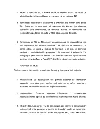 1. Redes: la telefonía fija, la banda ancha, la telefonía móvil, las redes de
televisión o las redes en el hogar son algunas de las redes de TIC.
2. Terminales: existen varios dispositivos o terminales que forman parte de las
TIC. Estos son el ordenador, el navegador de Internet, los sistemas
operativos para ordenadores, los teléfonos móviles, los televisores, los
reproductores portátiles de audio y video o las consolas de juego.
3. Servicios en las TIC: las TIC ofrecen varios servicios a los consumidores. Los
más importantes son el correo electrónico, la búsqueda de información, la
banca online, el audio y música, la televisión y el cine, el comercio
electrónico, e-administración y e-gobierno, la e-sanidad, la educación, los
videojuegos y los servicios móviles. En los últimos años han aparecido más
servicios como los Peer to Peer (P2P), los blogs o las comunidades virtuales.
- Función de las TICS:
Fácil acceso a la información en cualquier formato y de manera fácil y rápida.
1. Inmaterialidad. La digitalización nos permite disponer de información
inmaterial, para almacenar grandes cantidades en pequeños soportes o
acceder a información ubicada en dispositivos lejanos.
2. Instantaneidad. Podemos conseguir información y comunicarnos
instantáneamente a pesar de encontrarnos a kilómetros de la fuente original.
3. Interactividad. Las nuevas TIC se caracterizan por permitir la comunicación
bidireccional, entre personas o grupos sin importar donde se encuentren.
Esta comunicación se realiza a través de páginas web, correo electrónico,
 