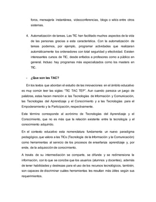 foros, mensajería instantánea, videoconferencias, blogs o wikis entre otros
sistemas.
4. Automatización de tareas. Las TIC han facilitado muchos aspectos de la vida
de las personas gracias a esta característica. Con la automatización de
tareas podemos, por ejemplo, programar actividades que realizaran
automáticamente los ordenadores con total seguridad y efectividad. Existen
interesantes cursos de TIC, desde enfados a profesores como a público en
general. Incluso hay programas más especializados como los masters en
TIC.
- ¿Que son las TAC?
En los textos que abordan el estudio de las innovaciones en el ámbito educativo
es muy común leer las siglas: “TIC TAC TEP”. Aun cuando parezca un juego de
palabras, estas hacen mención a: las Tecnologías de Información y Comunicación,
las Tecnologías del Aprendizaje y el Conocimiento y a las Tecnologías para el
Empoderamiento y la Participación, respectivamente.
Este término corresponde al acrónimo de Tecnologías del Aprendizaje y el
Conocimiento, que no es más que la relación existente entre la tecnología y el
conocimiento adquirido.
En el contexto educativo esta nomenclatura fundamenta un nuevo paradigma
pedagógico, que valora a las TICs (Tecnología de la Información y la Comunicación)
como herramientas al servicio de los procesos de enseñanza aprendizaje y, por
ende, de la adquisición de conocimiento.
A través de su intermediación se comparte, se difunde y se redimensiona la
información, con lo que se concibe que los usuarios (alumnos y docentes), además
de tener habilidades y destrezas para el uso de los recursos tecnológicos, también,
son capaces de discriminar cuáles herramientas les resultan más útiles según sus
requerimientos.
 