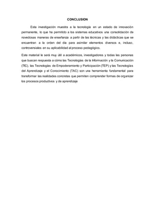 CONCLUSION
Esta investigación muestra a la tecnología en un estado de innovación
permanente, lo que ha permitido a los sistemas educativos una consolidación de
novedosas maneras de enseñanza a partir de las técnicas y las didácticas que se
encuentran a la orden del día para asimilar elementos diversos e, incluso,
controversiales en su aplicabilidad al proceso pedagógico.
Este material le será muy útil a académicos, investigadores y todas las personas
que buscan respuesta a cómo las Tecnologías de la Información y la Comunicación
(TIC), las Tecnologías de Empoderamiento y Participación (TEP) y las Tecnologías
del Aprendizaje y el Conocimiento (TAC) son una herramienta fundamental para
transformar las realidades concretas que permiten comprender formas de organizar
los procesos productivos y de aprendizaje
 