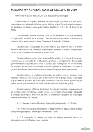 MANUAL BRASILEIRO DE ACREDITAÇÃO HOSPITALAR
PORTARIA N.º 1.970/GM, EM 25 DE OUTUBRO DE 2001

     O Ministro de Estado da Saúde, no uso de suas atribuições legais;


     Considerando o Programa Brasileiro de Acreditação Hospitalar que vem sendo
desenvolvido pelo Ministério da Saúde, dentro do Programa de Garantia e Aprimoramento
da Qualidade em Saúde, criado pela Portaria GM/MS n.º 1.107, de 14 de junho de
1995;


       Considerando a Portaria GM/MS n.º 538, de 17 de abril de 2001, que reconhece
a Organização Nacional de Acreditação como instituição competente e autorizada a
operacionalizar o desenvolvimento do Processo de Acreditação Hospitalar;


       Considerando a necessidade de adotar medidas que apontem para a melhoria
contínua da qualidade da assistência prestada pelos hospitais brasileiros, independente
de seu porte, complexidade e vinculação institucional;


       Considerando que o processo de acreditação hospitalar é um método de consenso,
racionalização e ordenação das instituições hospitalares e, principalmente, de educação
permanente dos seus profissionais e que se expressa pela realização de um procedimento
de avaliação dos recursos institucionais, voluntário, periódico e reservado, que tende a
garantir a qualidade da assistência por meio de padrões previamente estabelecidos;


        Considerando que o estabelecimento prévio de padrões a serem atingidos pelos
hospitais é condição indispensável para o desenvolvimento de programas de acreditação
e que o Manual Brasileiro de Acreditação Hospitalar é um instrumento específico para
avaliar a qualidade assistencial destas instituições de forma sistêmica e global;


        Considerando que o Manual Brasileiro de Acreditação Hospitalar, cuja aprovação é
de competência do Ministério da Saúde, precisa ser periodicamente revisado e adequado
à realidade dos hospitais brasileiros de forma a aperfeiçoar o processo de acreditação
hospitalar em nosso País, resolve:


       Art. 1.º Aprovar o Manual Brasileiro de Acreditação Hospitalar – 3.ª Edição.


      § 1.º O Manual ora aprovado encontra-se disponível no site http://www.saude.gov.br/sas
e em publicação impressa editada pelo Ministério da Saúde.


      § 2.º A reprodução do manual que trata este artigo é permitida, desde que
adequadamente identificada a fonte e autoria.



                                                                                               9
 