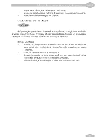 MANUAL BRASILEIRO DE ACREDITAÇÃO HOSPITALAR                  PARTE   II

      •      Programa de educação e treinamento continuado.
      •      Grupos de trabalho para a melhoria de processos e integração institucional.
      •      Procedimentos de orientação aos clientes

      Estrutura Físico-Funcional - Nível 3

          PADRÃO

        A Organização apresenta um sistema de acesso, fluxo e circulação com evidências
de vários ciclos de melhoria, de modo a atender aos resultados definidos em pesquisas de
satisfação dos clientes (internos e externos) e atualização normativa.

      Itens de Orientação
      •      Sistema de planejamento e melhoria contínua em termos de estrutura,
             novas tecnologias, atualização técnico-profissional e procedimentos corres-
             pondentes.
      •      Ciclos de melhoria com impacto sistêmico.
      •      Grau de integração do setor responsável pelo programa institucional de
             qualidade e produtividade e os indicadores utilizados.
      •      Sistema de aferição da satisfação dos clientes (internos e externos).




                                                                                             99
 