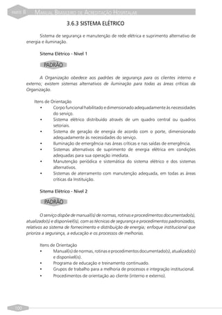 PARTE   II       MANUAL BRASILEIRO DE ACREDITAÇÃO HOSPITALAR
                                  3.6.3 SISTEMA ELÉTRICO

                    Sistema de segurança e manutenção de rede elétrica e suprimento alternativo de
             energia e iluminação.

                    Sitema Elétrico - Nível 1

                      PADRÃO

                    A Organização obedece aos padrões de segurança para os clientes interno e
             externo; existem sistemas alternativos de iluminação para todas as áreas críticas da
             Organização.

                 Itens de Orientação
                    •      Corpo funcional habilitado e dimensionado adequadamente às necessidades
                           do serviço.
                    •      Sistema elétrico distribuído através de um quadro central ou quadros
                           setoriais.
                    •      Sistema de geração de energia de acordo com o porte, dimensionado
                           adequadamente às necessidades do serviço.
                    •      Iluminação de emergência nas áreas críticas e nas saídas de emergência.
                    •      Sistemas alternativos de suprimento de energia elétrica em condições
                           adequadas para sua operação imediata.
                    •      Manutenção periódica e sistemática do sistema elétrico e dos sistemas
                           alternativos.
                    •      Sistemas de aterramento com manutenção adequada, em todas as áreas
                           críticas da Instituição.

                    Sitema Elétrico - Nível 2

                      PADRÃO

                     O serviço dispõe de manual(is) de normas, rotinas e procedimentos documentado(s),
             atualizado(s) e disponível(is), com as técnicas de segurança e procedimentos padronizados,
             relativos ao sistema de fornecimento e distribuição de energia; enfoque institucional que
             prioriza a segurança, a educação e os processos de melhorias.

                    Itens de Orientação
                    •      Manual(is) de normas, rotinas e procedimentos documentado(s), atualizado(s)
                           e disponível(is).
                    •      Programa de educação e treinamento continuado.
                    •      Grupos de trabalho para a melhoria de processos e integração institucional.
                    •      Procedimentos de orientação ao cliente (interno e externo).




 100
 
