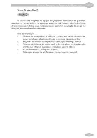 MANUAL BRASILEIRO DE ACREDITAÇÃO HOSPITALAR                 PARTE   II

      Sitema Elétrico - Nível 3

        PADRÃO

       O serviço está integrado às equipes no programa institucional da qualidade,
contribuindo para as políticas de segurança ambiental e de trabalho; dispõe de sistema
de informação com dados, taxas e indicadores que permitem a avaliação do serviço e a
comparação com referenciais adequados.

      Itens de Orientação
      •      Sistema de planejamento e melhoria contínua em termos de estrutura,
             novas tecnologias, atualização técnico-profissional e procedimentos.
      •      Programa de controle de desperdício e otimização de energia elétrica.
      •      Sistemas de informação institucional e de indicadores contemplam ele-
             mentos que integram os aspectos relativos ao sistema elétrico.
      •      Ciclos de melhoria com impacto sistêmico.
      •      Sistema de aferição da satisfação dos clientes (interno e externo).




                                                                                          101
 