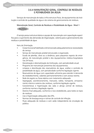 PARTE   II       MANUAL BRASILEIRO DE ACREDITAÇÃO HOSPITALAR
                                  3.6.4 MANUTENÇÃO GERAL, CONTROLE DE RESÍDUOS
                                        E POTABILIDADE DA ÁGUA

                    Serviços de manutenção de toda a infra-estrutura física, de equipamentos da Insti-
             tuição e controle de qualidade da água e do sistema de gerenciamento de resíduos.

                    Manutenção Geral, Controle de Resíduos e Potabilidade da Água - Nível 1

                      PADRÃO

                     O serviço possui estrutura básica e equipe de manutenção com capacitação especí-
             fica para o suprimento das demandas da Organização; sistema para o gerenciamento dos
             resíduos e potabilidade da água.

                    Itens de Orientação
                    •      Corpo funcional habilitado e dimensionado adequadamente às necessidades
                           do serviço.
                    •      Serviço de manutenção predial estruturado e organizado.
                    •      Escala de plantão, ativo ou a distância, para pequenos reparos de emer-
                           gência, de manutenção predial e dos equipamentos médico-hospitalares
                           nas 24 horas.
                    •      Desratização e desinsetização da Instituição, com periodicidade anual.
                    •      Programa de manutenção preventiva dos equipamentos.
                    •      Limpeza e desinfecção dos reservatórios de água, análise e controle da
                           potabilidade da água, com periodicidade conforme legislação vigente.
                    •      Reservatórios de água com capacidade suficiente para atender à demanda
                           do estabelecimento, cobertos permanentemente e com acesso restrito.
                    •      Rede de esgoto ou fossa séptica com tratamento adequado.
                    •      Segregação, acondicionamento, manuseio, coleta, transporte, armazena-
                           mento interno e externo dos resíduos, conforme legislação vigente.
                    •      Características e higienização das salas e abrigo central de resíduos,
                           conforme normas e legislação vigente.
                    •      Destino final adequado, conforme o risco estabelecido, para todos os tipos
                           de resíduos.
                    •      Uso e higienização adequados dos EPIs.
                    •      Normas de biossegurança e rotinas de controle de infecção.
                    •      Fluxo adequado de resíduos e com saída independente da circulação do
                           público.




 102
 