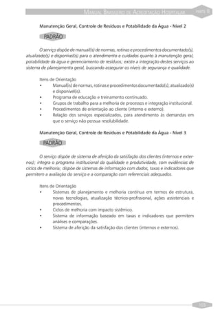 MANUAL BRASILEIRO DE ACREDITAÇÃO HOSPITALAR                      PARTE   II

       Manutenção Geral, Controle de Resíduos e Potabilidade da Água - Nível 2

         PADRÃO

       O serviço dispõe de manual(is) de normas, rotinas e procedimentos documentado(s),
atualizado(s) e disponível(is) para o atendimento e cuidados quanto à manutenção geral,
potabilidade da água e gerenciamento de resíduos; existe a integração destes serviços ao
sistema de planejamento geral, buscando assegurar os níveis de segurança e qualidade.

       Itens de Orientação
       •      Manual(is) de normas, rotinas e procedimentos documentado(s), atualizado(s)
              e disponível(is).
       •      Programa de educação e treinamento continuado.
       •      Grupos de trabalho para a melhoria de processos e integração institucional.
       •      Procedimentos de orientação ao cliente (interno e externo).
       •      Relação dos serviços especializados, para atendimento às demandas em
              que o serviço não possua resolubilidade.

       Manutenção Geral, Controle de Resíduos e Potabilidade da Água - Nível 3

         PADRÃO

        O serviço dispõe de sistema de aferição da satisfação dos clientes (internos e exter-
nos); integra o programa institucional da qualidade e produtividade, com evidências de
ciclos de melhoria; dispõe de sistemas de informação com dados, taxas e indicadores que
permitem a avaliação do serviço e a comparação com referenciais adequados.

       Itens de Orientação
       •      Sistemas de planejamento e melhoria contínua em termos de estrutura,
              novas tecnologias, atualização técnico-profissional, ações assistenciais e
              procedimentos.
       •      Ciclos de melhoria com impacto sistêmico.
       •      Sistema de informação baseado em taxas e indicadores que permitem
              análises e comparações.
       •      Sistema de aferição da satisfação dos clientes (internos e externos).




                                                                                                 103
 