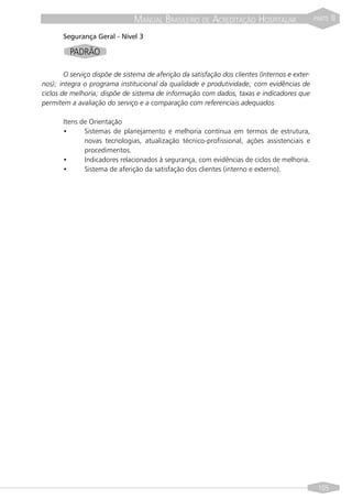 MANUAL BRASILEIRO DE ACREDITAÇÃO HOSPITALAR                      PARTE   II
       Segurança Geral - Nível 3

         PADRÃO

        O serviço dispõe de sistema de aferição da satisfação dos clientes (internos e exter-
nos); integra o programa institucional da qualidade e produtividade; com evidências de
ciclos de melhoria; dispõe de sistema de informação com dados, taxas e indicadores que
permitem a avaliação do serviço e a comparação com referenciais adequados.

       Itens de Orientação
       •      Sistemas de planejamento e melhoria contínua em termos de estrutura,
              novas tecnologias, atualização técnico-profissional, ações assistenciais e
              procedimentos.
       •      Indicadores relacionados à segurança, com evidências de ciclos de melhoria.
       •      Sistema de aferição da satisfação dos clientes (interno e externo).




                                                                                                 105
 