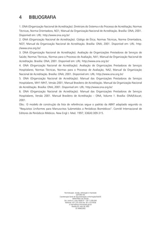 4       BIBLIOGRAFIA
1. ONA (Organização Nacional de Acreditação). Diretrizes do Sistema e do Processo de Acreditação; Normas
Técnicas, Norma Orientadora, NO1; Manual da Organização Nacional de Acreditação. Brasília: ONA; 2001.
Disponível em: URL: http://www.ona.org.br/
2. ONA (Organização Nacional de Acreditação). Código de Ética; Normas Técnicas, Norma Orientadora,
NO7; Manual da Organização Nacional de Acreditação. Brasília: ONA; 2001. Disponível em: URL: http:
//www.ona.org.br/
3. ONA (Organização Nacional de Acreditação). Avaliação de Organizações Prestadoras de Serviços de
Saúde; Normas Técnicas, Normas para o Processo de Avaliação, NA1; Manual da Organização Nacional de
Acreditação. Brasília: ONA; 2001. Disponível em: URL: http://www.ona.org.br/
4. ONA (Organização Nacional de Acreditação). Avaliação de Organizações Prestadoras de Serviços
Hospitalares; Normas Técnicas, Normas para o Processo de Avaliação, NA2; Manual da Organização
Nacional de Acreditação. Brasília: ONA; 2001. Disponível em: URL: http://www.ona.org.br/
5. ONA (Organização Nacional de Acreditação). Manual das Organizações Prestadoras de Serviços
Hospitalares, MH1-MH7, Versão 2001; Manual Brasileiro de Acreditação. Manual da Organização Nacional
de Acreditação. Brasília: ONA; 2001. Disponível em: URL: http://www.ona.org.br/
6. ONA (Organização Nacional de Acreditação). Manual das Organizações Prestadoras de Serviços
Hospitalares, Versão 2001. Manual Brasileiro de Acreditação – ONA, Volume 1. Brasília: ONA/Educat;
2001.
Obs.: O modelo de construção da lista de referências segue o padrão da ABNT adaptado segundo os
“Requisitos Uniformes para Manuscritos Submetidos a Periódicos Biomédicos”. Comitê Internacional de
Editores de Periódicos Médicos. New Engl J. Med. 1997; 336(4):309-315.




                                        Normalização, revisâo, editoração e impressão
                                                         EDITORA MS
                                  Coordenação-Geral de Documentação e Informação/SAA/SE
                                                   MINISTÉRIO DA SAÚDE
                                       SIA, trecho 4, Lotes 540/610 – CEP 71200-040
                                        Telefones: (61) 233-2020 fax: (61) 233-9558
                                               E-mail-editora.ms@saude.gov.br
                                                  Brasília-DF, maio de 2002
                                                        OS 0060/2002
 