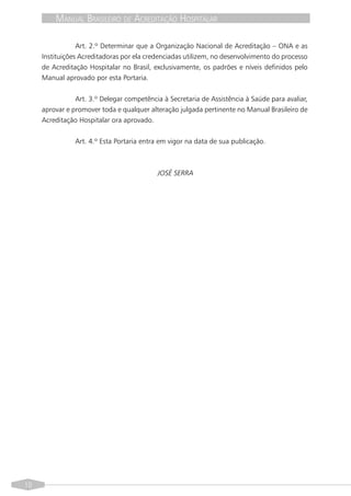 MANUAL BRASILEIRO DE ACREDITAÇÃO HOSPITALAR

                 Art. 2.º Determinar que a Organização Nacional de Acreditação – ONA e as
     Instituições Acreditadoras por ela credenciadas utilizem, no desenvolvimento do processo
     de Acreditação Hospitalar no Brasil, exclusivamente, os padrões e níveis definidos pelo
     Manual aprovado por esta Portaria.


                Art. 3.º Delegar competência à Secretaria de Assistência à Saúde para avaliar,
     aprovar e promover toda e qualquer alteração julgada pertinente no Manual Brasileiro de
     Acreditação Hospitalar ora aprovado.


                Art. 4.º Esta Portaria entra em vigor na data de sua publicação.



                                           JOSÉ SERRA




10
 