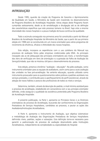 MANUAL BRASILEIRO DE ACREDITAÇÃO HOSPITALAR
INTRODUÇÃO

        Desde 1995, quando da criação do Programa de Garantia e Aprimoramento
da Qualidade em Saúde, o Ministério da Saúde vem investindo no desenvolvimento
do Programa Brasileiro de Acreditação Hospitalar. Várias etapas deste Programa foram
cumpridas exitosamente, desde as de sensibilização e divulgação até as de definição
das características específicas que este processo tomaria no Brasil, haja vista a enorme
diversidade dos nossos hospitais e a pouca tradição de busca contínua da qualidade.

        Todo o acúmulo conseguido nos primeiros anos foi constituído a partir do Manual
Brasileiro de Acreditação Hospitalar do Ministério da Saúde, que a partir de sua primeira
edição em 1998 vem se constituindo em um marco orientador para vários programas de
incremento da eficiência, eficácia e efetividade dos nossos hospitais.

       Esta edição, incorpora as experiências com o uso cotidiano do Manual nos
processos de avaliação feitos pelas empresas credenciadas pela ONA. As principais
inovações são as de adequação dos princípios orientadores aos níveis, a transformação
dos itens de verificação em itens de orientação e a supressão da Folha de Avaliação do
Serviço/Unidade, que não se mostrou útil para o desenvolvimento do processo.

       Esta edição, preserva o binômio “avaliação – educação“. No pólo avaliação, como
instrumento orientador para as equipes de avaliadores, assim como para a auto-avaliação
das unidades na fase pré-acreditação. Na vertente educação, quando utilizado como
instrumento provocador para os questionamentos sobre práticas e padrões aceitáveis nos
serviços prestados, e contribuído para o aperfeiçoamento do perfil assistencial, através da
adoção de novos hábitos e postura dos profissionais de todos os níveis e serviços.

       Determina, também, através da descrição do padrão, o nível mínimo aceitável para
o processo de acreditação, estabelecido em consonância com o seu princípio orientador
definido, vindo assegurar a qualidade da assistência pretendida pelo Programa Brasileiro
de Acreditação Hospitalar.

       A presente publicação, na Parte I, apresenta os Princípios Gerais e as Diretrizes
orientadoras do processo de Acreditação, buscando dar conhecimento às Organizações
Prestadoras de Serviços Hospitalares, candidatas ao processo, e pautar as ações dos
Avaliadores/Instituições Acreditadoras.

       A Parte II, apresenta o Instrumento de Avaliação, que objetiva sistematizar
a metodologia de Avaliação das Organizações Prestadoras de Serviços Hospitalares
definindo níveis, padrões, seções e subseções. Esta definição torna-se necessária para
garantir a padronização do processo de avaliação desenvolvido pelas Instituições
Acreditadoras, independente da complexidade ou especialidade do Hospital.




                                                                                              13
 