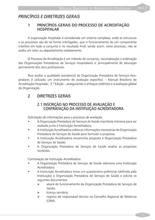 MANUAL BRASILEIRO DE ACREDITAÇÃO HOSPITALAR                    PARTE   I

PRINCÍPIOS E DIRETRIZES GERAIS
       1      PRINCÍPIOS GERAIS DO PROCESSO DE ACREDITAÇÃO
              HOSPITALAR

        A organização hospitalar é considerada um sistema complexo, onde as estruturas
e os processos são de tal forma interligados, que o funcionamento de um componente
interfere em todo o conjunto e no resultado final, sendo assim, neste processo, não se
avalia um setor ou departamento isoladamente.

      O Processo de Acreditação é um método de consenso, racionalização e ordenação
das Organizações Prestadoras de Serviços Hospitalares e, principalmente de educação
permanente dos seus profissionais.

        Para avaliar a qualidade assistencial da Organização Prestadora de Serviços Hos-
pitalares é utilizado um instrumento de avaliação específico – Manual Brasileiro de
Acreditação Hospitalar, 3.ª Edição – assegurando o enfoque sistêmico e a avaliação global
da Organização.

       2      DIRETRIZES GERAIS
              2.1 INSCRIÇÃO NO PROCESSO DE AVALIAÇÃO E
                  CONTRATAÇÃO DA INSTITUIÇÃO ACREDITADORA

       Solicitação de informações para o processo de avaliação
       •       A Organização Prestadora de Serviços de Saúde manifesta interesse para ser
               avaliada junto à Instituição Acreditadora;
       •       A Instituição Acreditadora coleta as informações necessárias da Organização
               Prestadora de Serviços de Saúde para formular a proposta;
       •       A Instituição Acreditadora encaminha proposta à Organização Prestadora
               de Serviços de Saúde;
       •       A Organização Prestadora de Serviços de Saúde analisa as propostas
               recebidas.

       Contratação da Instituição Acreditadora
       •     A Organização Prestadora de Serviços de Saúde seleciona uma Instituição
             Acreditadora.
       •     A Instituição Acreditadora envia um questionário preliminar (definido pela
             Instituição) à Organização Prestadora de Serviços de Saúde e solicita os
             seguintes documentos:
             Ø       alvará de funcionamento da Organização Prestadora de Serviços de
                     Saúde;
             Ø       licença sanitária;
             Ø       registro do responsável técnico no Conselho Regional de Medicina
                     (CRM).



                                                                                               17
 