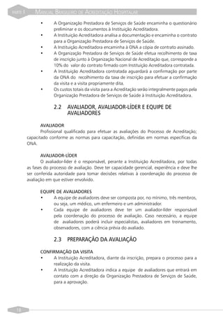 PARTE   I       MANUAL BRASILEIRO DE ACREDITAÇÃO HOSPITALAR
                  •      A Organização Prestadora de Serviços de Saúde encaminha o questionário
                         preliminar e os documentos à Instituição Acreditadora.
                  •      A Instituição Acreditadora analisa a documentação e encaminha o contrato
                         para a Organização Prestadora de Serviços de Saúde.
                  •      A Instituição Acreditadora encaminha à ONA a cópia de contrato assinado.
                  •      A Organização Prestadora de Serviços de Saúde efetua recolhimento de taxa
                         de inscrição junto à Organização Nacional de Acreditação que, corresponde a
                         10% do valor do contrato firmado com Instituição Acreditadora contratada.
                  •      A Instituição Acreditadora contratada aguardará a confirmação por parte
                         da ONA do recolhimento da taxa de inscrição para efetuar a confirmação
                         da visita e a visita propriamente dita.
                  •      Os custos totais da visita para a Acreditação serão integralmente pagos pela
                         Organização Prestadora de Serviços de Saúde à Instituição Acreditadora.

                         2.2    AVALIADOR, AVALIADOR-LÍDER E EQUIPE DE
                                AVALIADORES

                   AVALIADOR
                   Profissional qualificado para efetuar as avaliações do Processo de Acreditação;
            capacitado conforme as normas para capacitação, definidas em normas específicas da
            ONA.

                   AVALIADOR-LÍDER
                   O avaliador-líder é o responsável, perante a Instituição Acreditadora, por todas
            as fases do processo de avaliação. Deve ter capacidade gerencial, experiência e deve lhe
            ser conferida autoridade para tomar decisões relativas à coordenação do processo de
            avaliação em que estiver envolvido.

                  EQUIPE DE AVALIADORES
                  •    A equipe de avaliadores deve ser composta por, no mínimo, três membros,
                       ou seja, um médico, um enfermeiro e um administrador.
                  •    Cada equipe de avaliadores deve ter um avaliador-líder responsável
                       pela coordenação do processo de avaliação. Caso necessário, a equipe
                       de avaliadores poderá incluir especialistas, avaliadores em treinamento,
                       observadores, com a ciência prévia do avaliado.

                         2.3    PREPARAÇÃO DA AVALIAÇÃO

                  CONFIRMAÇÃO DA VISITA
                  •    A Instituição Acreditadora, diante da inscrição, prepara o processo para a
                       realização da visita.
                  •    A Instituição Acreditadora indica a equipe de avaliadores que entrará em
                       contato com a direção da Organização Prestadora de Serviços de Saúde,
                       para a aprovação.




  18
 