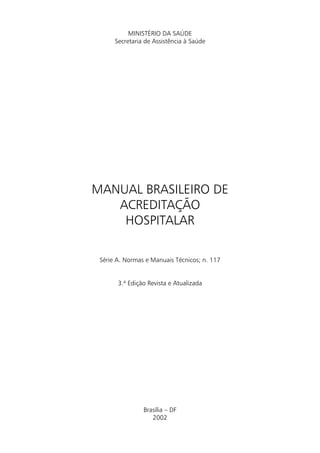 MINISTÉRIO DA SAÚDE
      Secretaria de Assistência à Saúde




MANUAL BRASILEIRO DE
   ACREDITAÇÃO
    HOSPITALAR

 Série A. Normas e Manuais Técnicos; n. 117


       3.ª Edição Revista e Atualizada




                Brasília – DF
                   2002
 