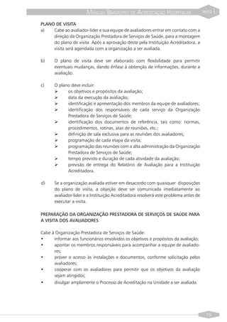 MANUAL BRASILEIRO DE ACREDITAÇÃO HOSPITALAR                    PARTE   I

PLANO DE VISITA
a)   Cabe ao avaliador-líder e sua equipe de avaliadores entrar em contato com a
     direção da Organização Prestadora de Serviços de Saúde, para a montagem
     do plano de visita. Após a aprovação deste pela Instituição Acreditadora, a
     visita será agendada com a organização a ser avaliada.

b)     O plano de visita deve ser elaborado com flexibilidade para permitir
       eventuais mudanças, dando ênfase à obtenção de informações, durante a
       avaliação.

c)     O plano deve incluir:
       Ø     os objetivos e propósitos da avaliação;
       Ø     data da execução da avaliação;
       Ø     identificação e apresentação dos membros da equipe de avaliadores;
       Ø     identificação dos responsáveis de cada serviço da Organização
             Prestadora de Serviços de Saúde;
       Ø     identificação dos documentos de referência, tais como: normas,
             procedimentos, rotinas, atas de reuniões, etc.;
       Ø     definição de sala exclusiva para as reuniões dos avaliadores;
       Ø     programação de cada etapa da visita;
       Ø     programação das reuniões com a alta administração da Organização
             Prestadora de Serviços de Saúde;
       Ø     tempo previsto e duração de cada atividade da avaliação;
       Ø     previsão de entrega do Relatório de Avaliação para a Instituição
             Acreditadora.

d)     Se a organização avaliada estiver em desacordo com quaisquer disposições
       do plano de visita, a objeção deve ser comunicada imediatamente ao
       avaliador-lider e a Instituição Acreditadora resolverá este problema antes de
       executar a visita.

PREPARAÇÃO DA ORGANIZAÇÃO PRESTADORA DE SERVIÇOS DE SAÚDE PARA
A VISITA DOS AVALIADORES

Cabe à Organização Prestadora de Serviços de Saúde:
•     informar aos funcionários envolvidos os objetivos e propósitos da avaliação;
•     apontar os membros responsáveis para acompanhar a equipe de avaliado-
      res;
•     prover o acesso às instalações e documentos, conforme solicitação pelos
      avaliadores;
•     cooperar com os avaliadores para permitir que os objetivos da avaliação
      sejam atingidos;
•     divulgar amplamente o Processo de Acreditação na Unidade a ser avaliada.




                                                                                         19
 