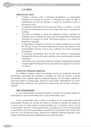 PARTE   I       MANUAL BRASILEIRO DE ACREDITAÇÃO HOSPITALAR
                         2.4 VISITA

                  PROCESSO DE VISITA
                  •    Firmado o contrato entre a Instituição Acreditadora e a Organização
                       Prestadora de Serviços de Saúde e confirmado por parte da ONA o
                       recolhimento da taxa de inscrição, a equipe de avaliadores iniciará o
                       processo de visita.
                  •    A Instituição Acreditadora terá um prazo de 30 dias, no máximo, (a contar
                       da data de recolhimento da taxa de inscrição) para iniciar o processo de
                       avaliação.
                  •    Terminada a avaliação, a equipe de avaliadores emitirá o Relatório de
                       Avaliação com os resultados da visita, que será apresentado à Organização
                       Prestadora de Serviços de Saúde. Esta deverá registrar a sua ciência no
                       Relatório de Avaliação.
                  •    A Organização Prestadora de Serviços de Saúde avaliada terá um prazo
                       de 90 dias, a contar da data de assinatura de ciência, para ajustar as não
                       conformidades menores, se for o caso, e solicitar nova visita à Instituição
                       Acreditadora.
                  •    A Instituição Acreditadora terá 30 dias para retornar à Organização
                       Prestadora de Serviços de Saúde e verificar as não conformidades menores
                       pendentes.
                  •    Ao final da visita, a equipe de avaliadores entregará o Relatório de Avaliação
                       à Organização Prestadora de Serviços de Saúde, que registrará a sua ciência
                       no mesmo.

                    COLETA DE EVIDÊNCIAS OBJETIVAS
                    As evidências objetivas devem ser coletadas através de entrevistas, exame de
            documentos, observação das atividades e condições nas áreas de interesse. A equipe
            de avaliadores deve registrar todas as evidências objetivas. As informações obtidas em
            entrevistas devem ser comprovadas através de outras fontes independentes tais como:
            observação física, entrevista com profissionais operacionais dos serviços, medições e
            registros.

                  NÃO CONFORMIDADE
                     As não conformidades encontradas durante o processo de avaliação podem ser
            classificadas em não conformidade maior e não conformidade menor.

                   A não conformidade maior consiste na ausência ou na incapacidade total da
            Organização Prestadora de Serviços de Saúde em atender ao requisito do padrão ou
            à norma como um todo, pode ser gerada também por um grande número de não
            conformidades “menores”, constatadas durante a avaliação em um único item do padrão
            ou distribuídas de tal forma que afetem a coerência e funcionamento do sistema, bem
            como por uma situação que possa, baseada em evidências objetivas disponíveis, gerar
            dúvidas significativas quanto à qualidade que está sendo fornecida.




  20
 