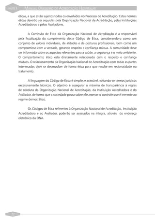 PARTE   I       MANUAL BRASILEIRO DE ACREDITAÇÃO HOSPITALAR
            éticas, a que estão sujeitos todos os envolvidos no Processo de Acreditação. Estas normas
            éticas deverão ser seguidas pela Organização Nacional de Acreditação, pelas Instituições
            Acreditadoras e pelos Avaliadores.


                    A Comissão de Ética da Organização Nacional de Acreditação é a responsável
            pela fiscalização do cumprimento deste Código de Ética, considerando-o como um
            conjunto de valores individuais, de atitudes e de posturas profissionais, bem como um
            compromisso com a verdade, gerando respeito e confiança mútua. A comunidade deve
            ser informada sobre os aspectos relevantes para a saúde, a segurança e o meio ambiente.
            O comportamento ético está diretamente relacionado com o respeito e confiança
            mútuos. O relacionamento da Organização Nacional de Acreditração com todas as partes
            interessadas deve se desenvolver de forma ética para que resulte em reciprocidade no
            tratamento.


                   A linguagem do Código de Ética é simples e acessível, evitando-se termos jurídicos
            excessivamente técnicos. O objetivo é assegurar o máximo de transparência à regras
            de conduta da Organização Nacional de Acreditação, da Instituição Acreditadora e do
            Avaliador, de forma que a sociedade possa sobre eles exercer o controle que é inerente ao
            regime democrático.


                   Os Códigos de Ética referentes à Organização Nacional de Acreditação, Instituição
            Acreditadora e ao Avaliador, poderão ser acessados na íntegra, através do endereço
            eletrônico da ONA.




  22
 