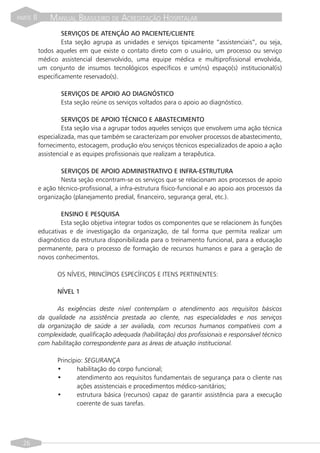 PARTE   II       MANUAL BRASILEIRO DE ACREDITAÇÃO HOSPITALAR
                      SERVIÇOS DE ATENÇÃO AO PACIENTE/CLIENTE
                      Esta seção agrupa as unidades e serviços tipicamente “assistenciais”, ou seja,
             todos aqueles em que existe o contato direto com o usuário, um processo ou serviço
             médico assistencial desenvolvido, uma equipe médica e multiprofissional envolvida,
             um conjunto de insumos tecnológicos específicos e um(ns) espaço(s) institucional(is)
             especificamente reservado(s).

                     SERVIÇOS DE APOIO AO DIAGNÓSTICO
                     Esta seção reúne os serviços voltados para o apoio ao diagnóstico.

                      SERVIÇOS DE APOIO TÉCNICO E ABASTECIMENTO
                      Esta seção visa a agrupar todos aqueles serviços que envolvem uma ação técnica
             especializada, mas que também se caracterizam por envolver processos de abastecimento,
             fornecimento, estocagem, produção e/ou serviços técnicos especializados de apoio a ação
             assistencial e as equipes profissionais que realizam a terapêutica.

                     SERVIÇOS DE APOIO ADMINISTRATIVO E INFRA-ESTRUTURA
                     Nesta seção encontram-se os serviços que se relacionam aos processos de apoio
             e ação técnico-profissional, a infra-estrutura físico-funcional e ao apoio aos processos da
             organização (planejamento predial, financeiro, segurança geral, etc.).

                     ENSINO E PESQUISA
                     Esta seção objetiva integrar todos os componentes que se relacionem às funções
             educativas e de investigação da organização, de tal forma que permita realizar um
             diagnóstico da estrutura disponibilizada para o treinamento funcional, para a educação
             permanente, para o processo de formação de recursos humanos e para a geração de
             novos conhecimentos.

                    OS NÍVEIS, PRINCÍPIOS ESPECÍFICOS E ITENS PERTINENTES:

                    NÍVEL 1

                   As exigências deste nível contemplam o atendimento aos requisitos básicos
             da qualidade na assistência prestada ao cliente, nas especialidades e nos serviços
             da organização de saúde a ser avaliada, com recursos humanos compatíveis com a
             complexidade, qualificação adequada (habilitação) dos profissionais e responsável técnico
             com habilitação correspondente para as áreas de atuação institucional.

                    Princípio: SEGURANÇA
                    •       habilitação do corpo funcional;
                    •       atendimento aos requisitos fundamentais de segurança para o cliente nas
                            ações assistenciais e procedimentos médico-sanitários;
                    •       estrutura básica (recursos) capaz de garantir assistência para a execução
                            coerente de suas tarefas.




  26
 